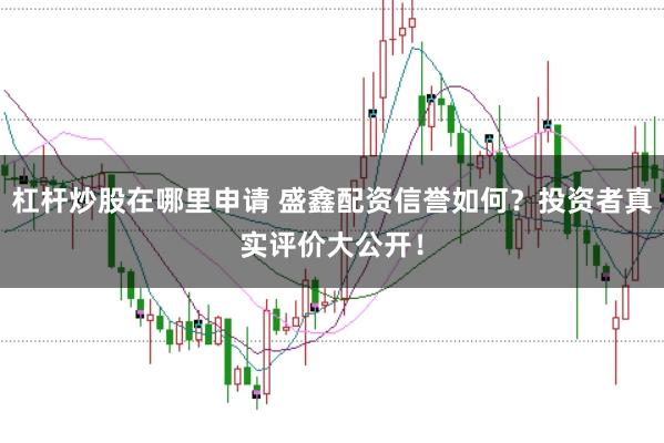 杠杆炒股在哪里申请 盛鑫配资信誉如何？投资者真实评价大公开！