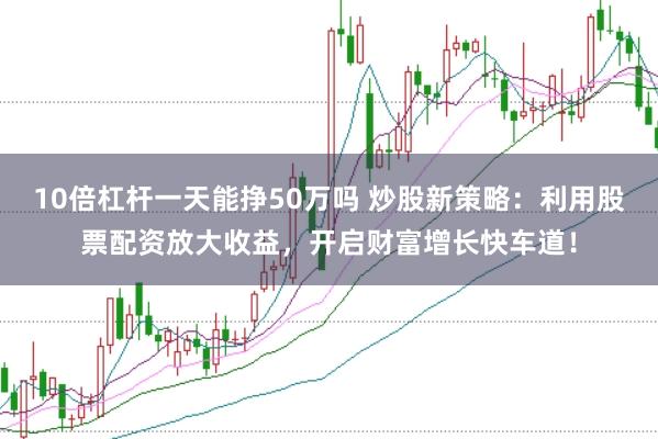 10倍杠杆一天能挣50万吗 炒股新策略：利用股票配资放大收益，开启财富增长快车道！