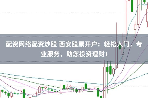 配资网络配资炒股 西安股票开户：轻松入门，专业服务，助您投资理财！