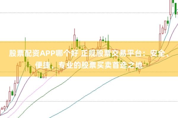 股票配资APP哪个好 正规股票交易平台：安全、便捷、专业的股票买卖首选之地