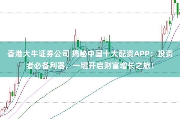 香港大牛证券公司 揭秘中国十大配资APP：投资者必备利器，一键开启财富增长之旅！