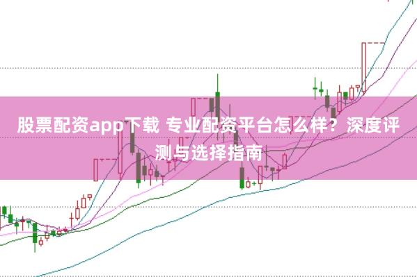 股票配资app下载 专业配资平台怎么样？深度评测与选择指南