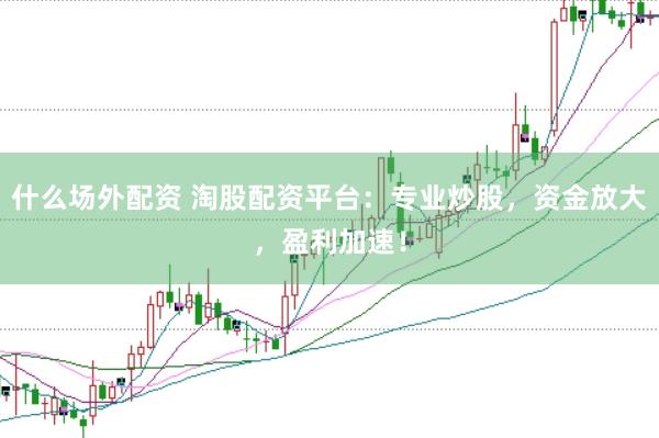 什么场外配资 淘股配资平台：专业炒股，资金放大，盈利加速！