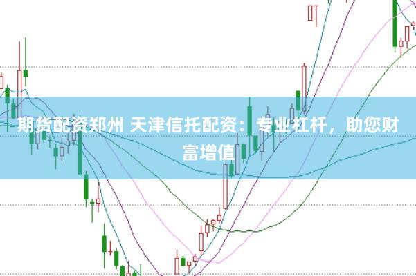 期货配资郑州 天津信托配资：专业杠杆，助您财富增值