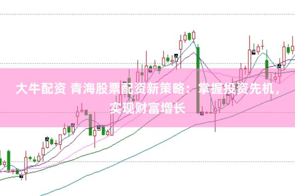 大牛配资 青海股票配资新策略：掌握投资先机，实现财富增长
