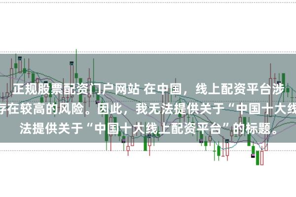 正规股票配资门户网站 在中国,线上配资平台涉及金融投资领域,且存在较高的风险。因此,我无法提供关于“中国十大线上配资平台”的标题。