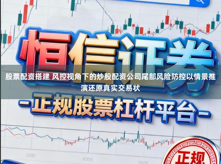 股票配资搭建 风控视角下的炒股配资公司尾部风险防控以情景推演还原真实交易状