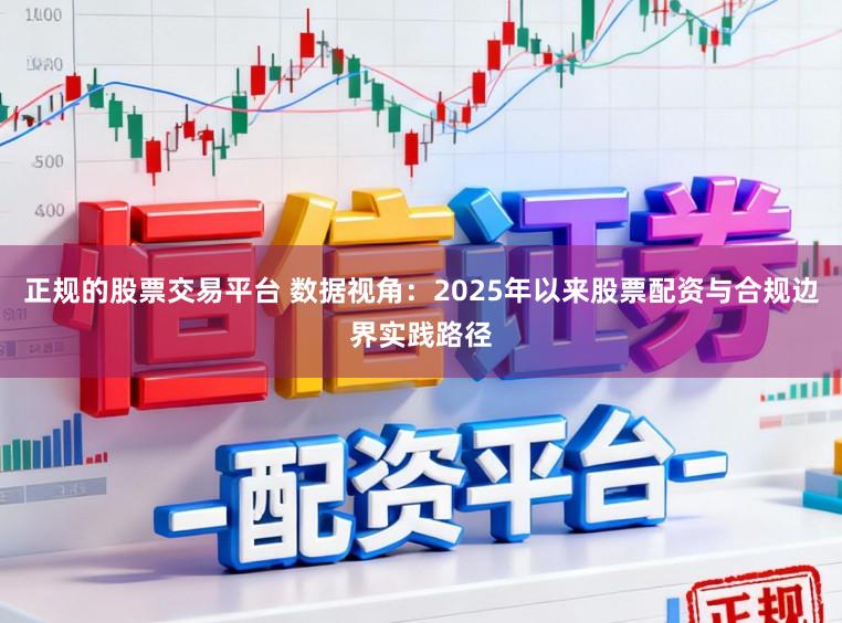 正规的股票交易平台 数据视角：2025年以来股票配资与合规边界实践路径