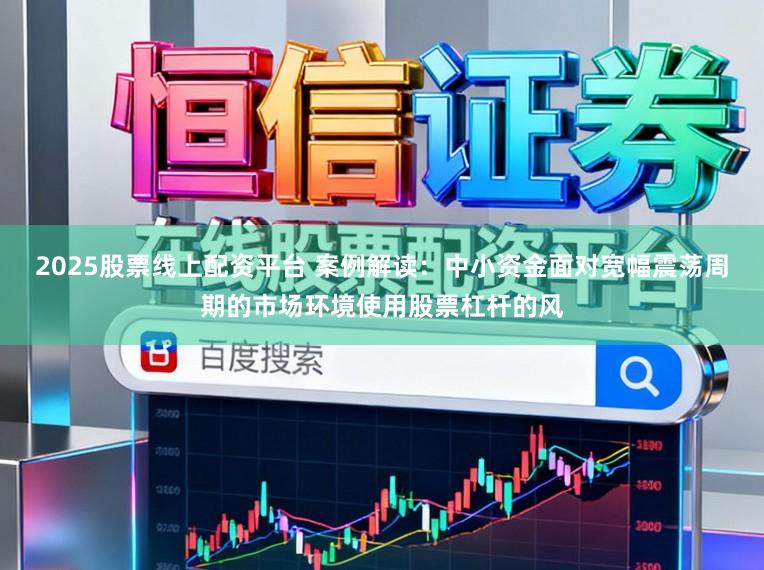 2025股票线上配资平台 案例解读:中小资金面对宽幅震荡周期的市场环境使用股票杠杆的风