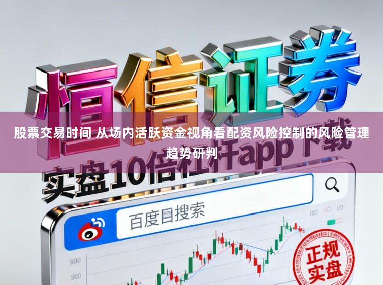 股票交易时间 从场内活跃资金视角看配资风险控制的风险管理趋势研判