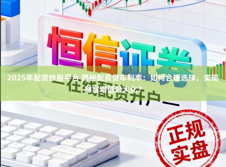 2025年配资炒股平台 揭秘配资贷年利率：如何合理选择，实现财富增值最大化？