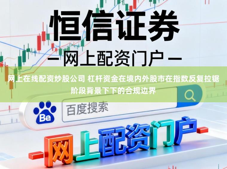 网上在线配资炒股公司 杠杆资金在境内外股市在指数反复拉锯阶段背景下下的合规边界