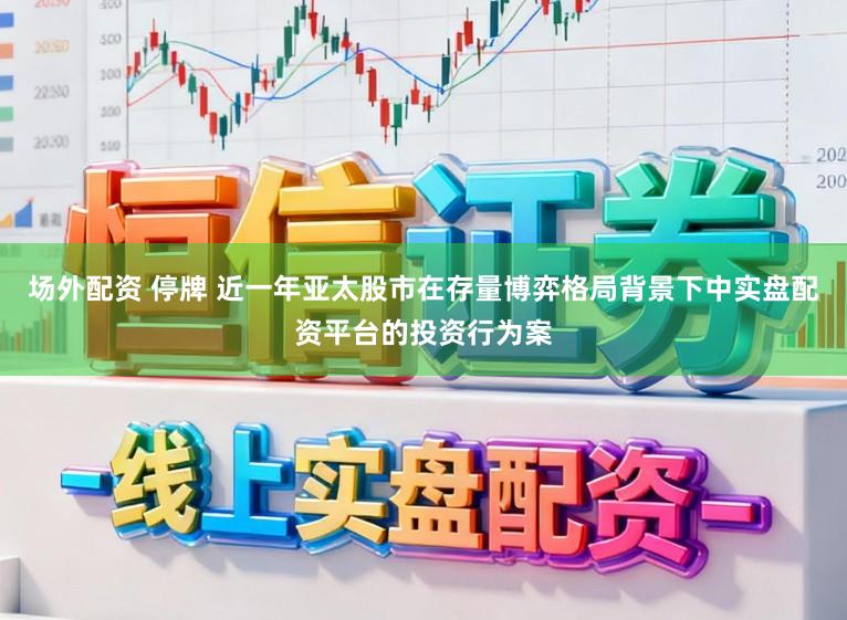 场外配资 停牌 近一年亚太股市在存量博弈格局背景下中实盘配资平台的投资行为案